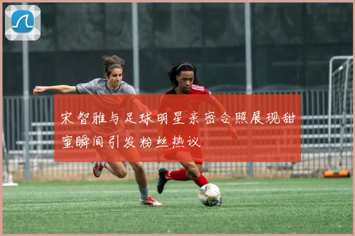 宋智雅与足球明星亲密合照展现甜蜜瞬间引发粉丝热议