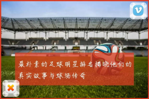 最朴素的足球明星排名揭晓他们的真实故事与球场传奇