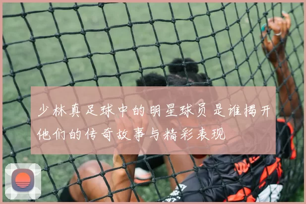 少林真足球中的明星球员是谁揭开他们的传奇故事与精彩表现