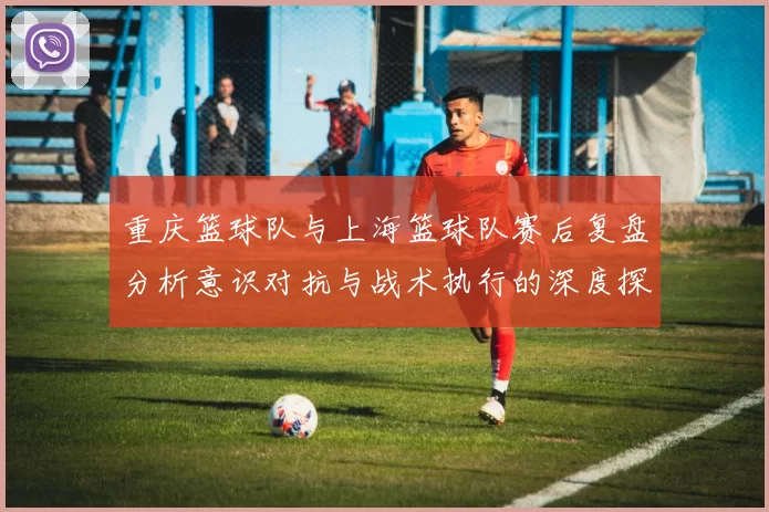 重庆篮球队与上海篮球队赛后复盘分析意识对抗与战术执行的深度探讨