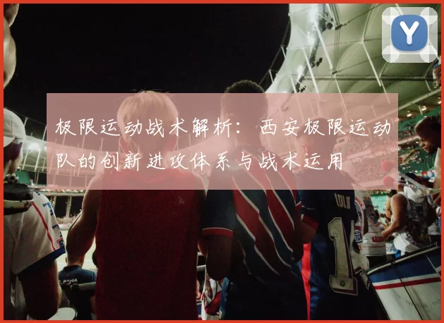 极限运动战术解析：西安极限运动队的创新进攻体系与战术运用