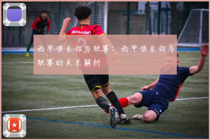 西甲俱乐部与联赛：西甲俱乐部与联赛的关系解析