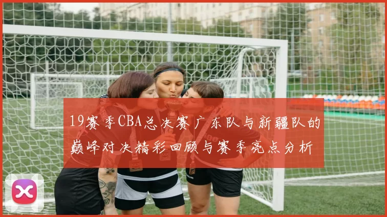 19赛季CBA总决赛广东队与新疆队的巅峰对决精彩回顾与赛季亮点分析