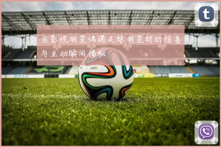 当影视明星偶遇足球明星时的惊喜与互动瞬间揭秘