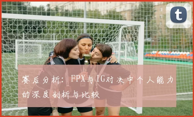 赛后分析：FPX与IG对决中个人能力的深度剖析与比较