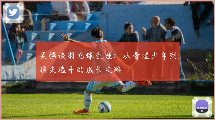 吴强谈羽毛球生涯：从青涩少年到顶尖选手的成长之路