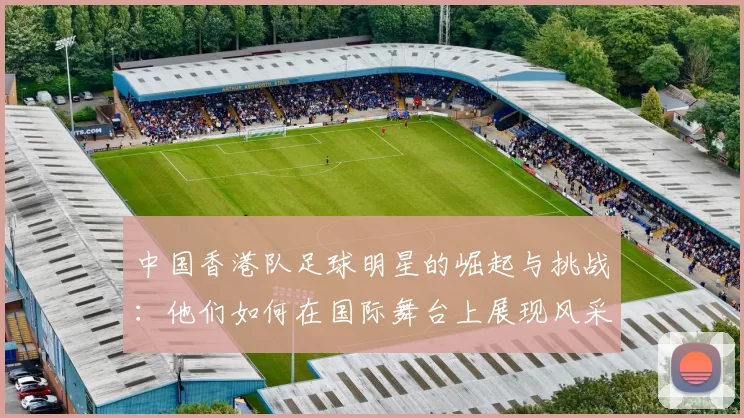 中国香港队足球明星的崛起与挑战：他们如何在国际舞台上展现风采