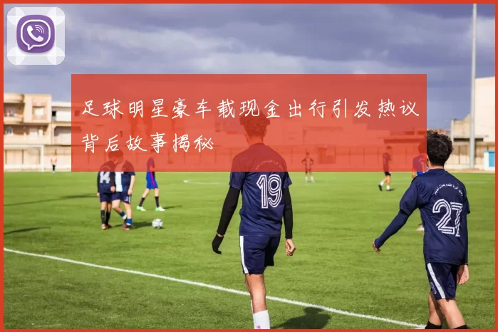 足球明星豪车载现金出行引发热议背后故事揭秘