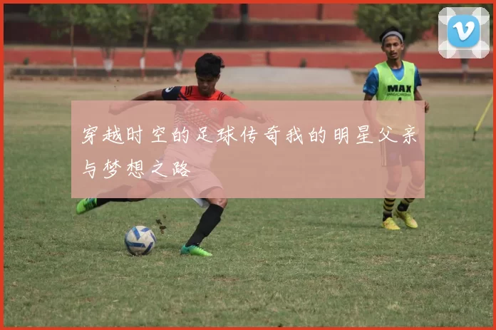 穿越时空的足球传奇我的明星父亲与梦想之路