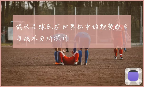 武汉足球队在世界杯中的默契配合与战术分析探讨