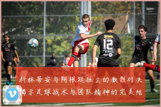 科林蒂安与阿根廷独立的激烈对决揭示足球战术与团队精神的完美结合