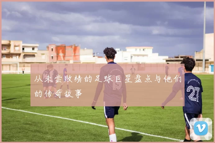 从未尝败绩的足球巨星盘点与他们的传奇故事