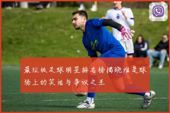 最垃圾足球明星排名榜揭晓谁是球场上的笑话与争议之王