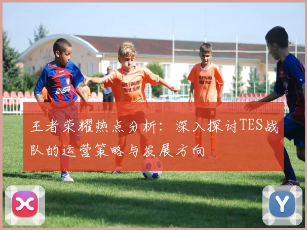 王者荣耀热点分析：深入探讨TES战队的运营策略与发展方向