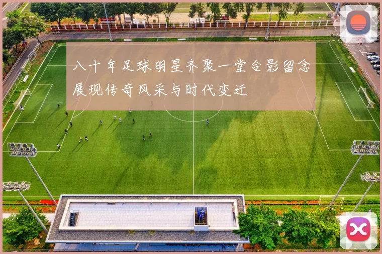 八十年足球明星齐聚一堂合影留念展现传奇风采与时代变迁