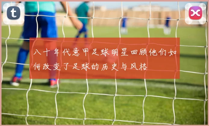八十年代意甲足球明星回顾他们如何改变了足球的历史与风格