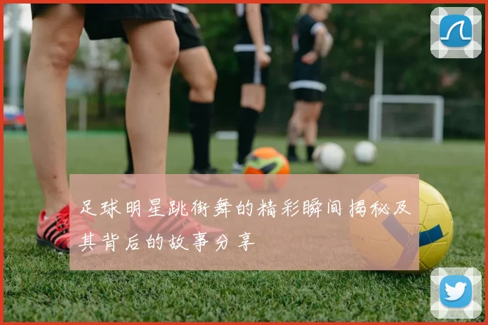 足球明星跳街舞的精彩瞬间揭秘及其背后的故事分享