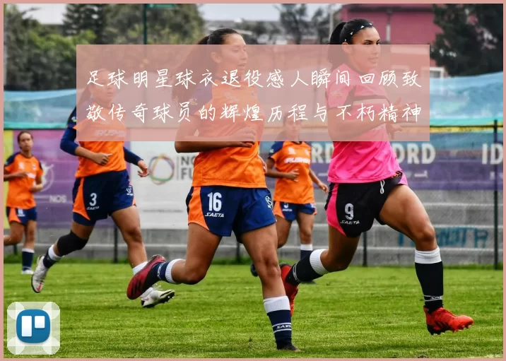 足球明星球衣退役感人瞬间回顾致敬传奇球员的辉煌历程与不朽精神
