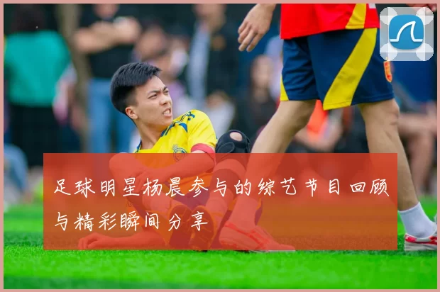 足球明星杨晨参与的综艺节目回顾与精彩瞬间分享
