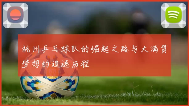 杭州乒乓球队的崛起之路与大满贯梦想的追逐历程