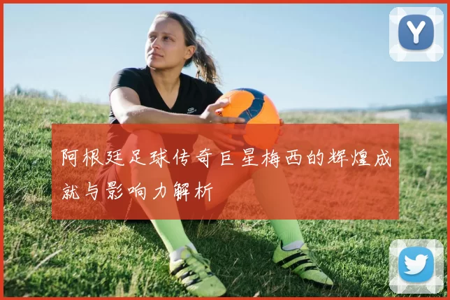 阿根廷足球传奇巨星梅西的辉煌成就与影响力解析