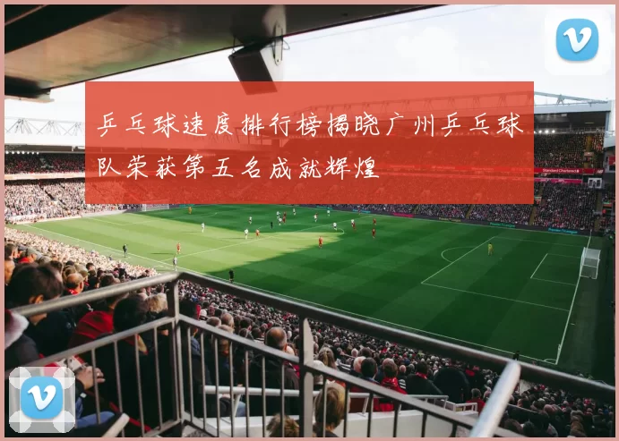 乒乓球速度排行榜揭晓广州乒乓球队荣获第五名成就辉煌