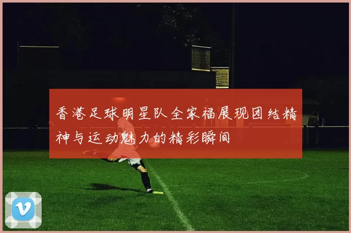 香港足球明星队全家福展现团结精神与运动魅力的精彩瞬间