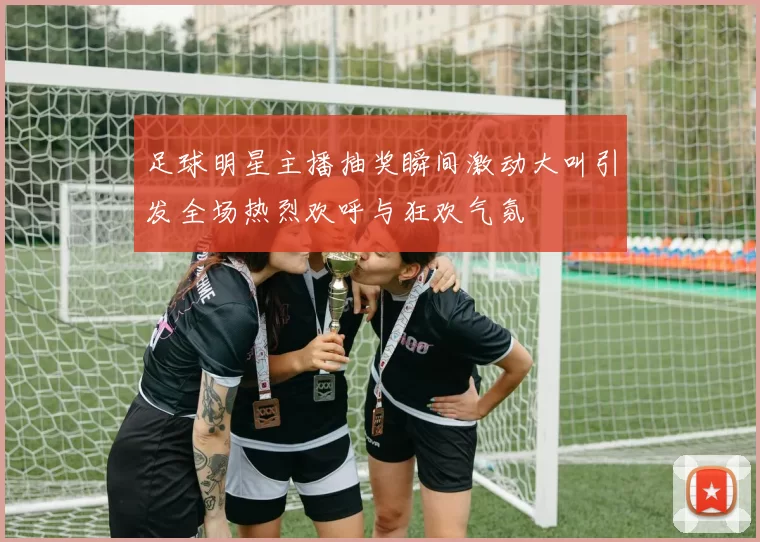 足球明星主播抽奖瞬间激动大叫引发全场热烈欢呼与狂欢气氛