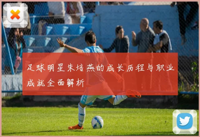 足球明星朱培燕的成长历程与职业成就全面解析